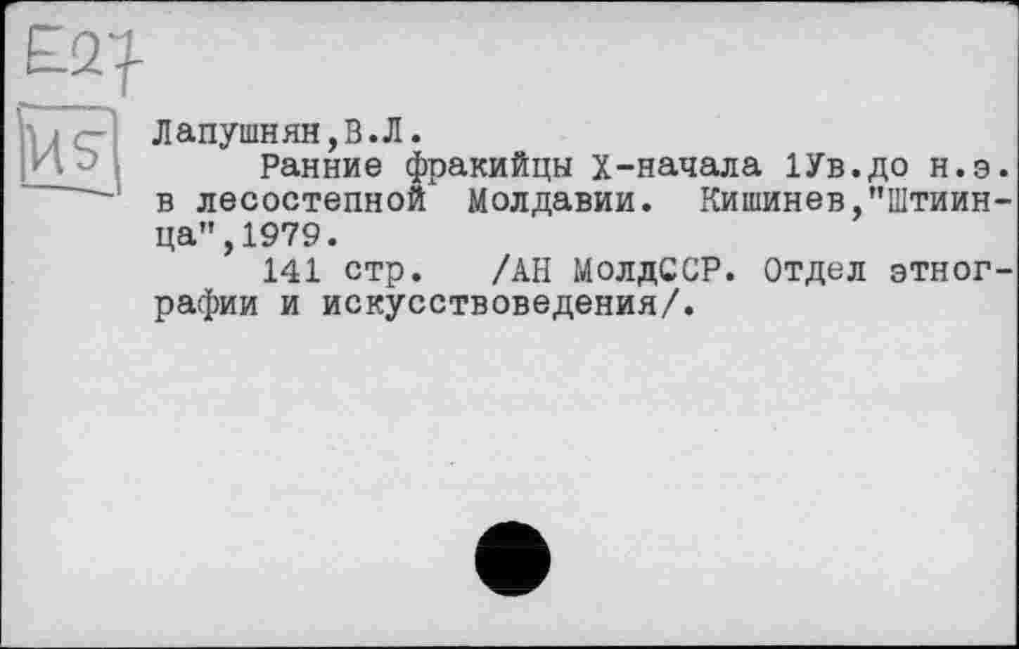 ﻿£2^
ufj
Дапушнян,В.Л.
Ранние фракийцы х-начала ІУв.до н.э в лесостепной Молдавии. Кишинев,"Штиин ца",1979.
141 стр. /АН МолдССР. Отдел этног рафии и искусствоведения/.